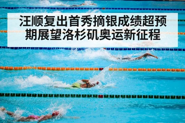 汪顺复出首秀摘银成绩超预期展望洛杉矶奥运新征程