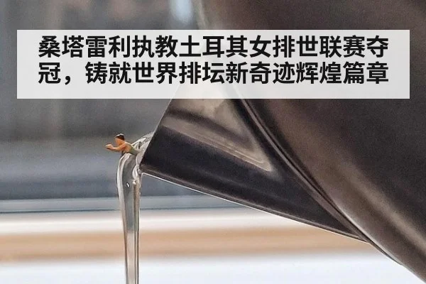 桑塔雷利执教土耳其女排世联赛夺冠，铸就世界排坛新奇迹辉煌篇章